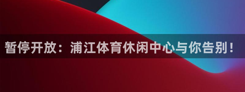 意昂2平台主管：暂停开放：浦江体育休闲中心与你告别！